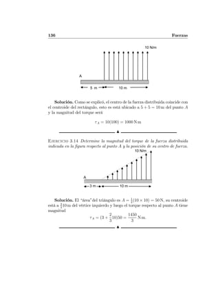 136 Fuerzas
10 m5 m
A
10 N/m
Solución. Como se explicó, el centro de la fuerza distribuida coincide con
el centroide del rectángulo, esto es está ubicado a 5 + 5 = 10 m del punto A
y la magnitud del torque será
τA = 10(100) = 1000 N m
N
Ejercicio 3.14 Determine la magnitud del torque de la fuerza distribuida
indicada en la ﬁgura respecto al punto A y la posición de su centro de fuerza.
10 m3 m
A
10 N/m
Solución. El “área”del triángulo es A = 1
2
(10 × 10) = 50 N, su centroide
está a 2
3
10 m del vértice izquierdo y luego el torque respecto al punto A tiene
magnitud
τA = (3 +
2
3
10)50 =
1450
3
N m.
N
 