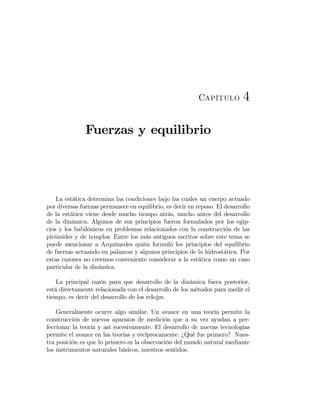 Capítulo 4
Fuerzas y equilibrio
La estática determina las condiciones bajo las cuales un cuerpo actuado
por diversas fuerzas permanece en equilibrio, es decir en reposo. El desarrollo
de la estática viene desde mucho tiempo atrás, mucho antes del desarrollo
de la dinámica. Algunos de sus principios fueron formulados por los egip-
cios y los babilónicos en problemas relacionados con la construcción de las
pirámides y de templos. Entre los más antiguos escritos sobre este tema se
puede mencionar a Arquímedes quién formuló los principios del equilibrio
de fuerzas actuando en palancas y algunos principios de la hidrostática. Por
estas razones no creemos conveniente considerar a la estática como un caso
particular de la dinámica.
La principal razón para que desarrollo de la dinámica fuera posterior,
está directamente relacionada con el desarrollo de los métodos para medir el
tiempo, es decir del desarrollo de los relojes.
Generalmente ocurre algo similar. Un avance en una teoría permite la
construcción de nuevos aparatos de medición que a su vez ayudan a per-
feccionar la teoría y así sucesivamente. El desarrollo de nuevas tecnologías
permite el avance en las teorías y recíprocamente. ¿Qué fue primero? Nues-
tra posición es que lo primero es la observación del mundo natural mediante
los instrumentos naturales básicos, nuestros sentidos.
 