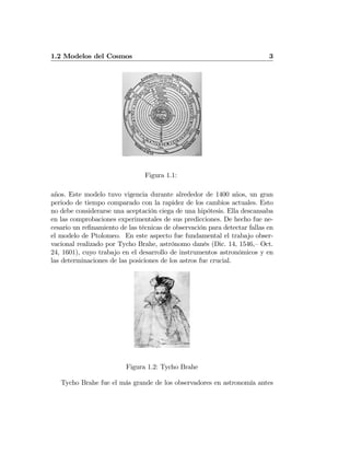 1.2 Modelos del Cosmos 3
Figura 1.1:
años. Este modelo tuvo vigencia durante alrededor de 1400 años, un gran
periodo de tiempo comparado con la rapidez de los cambios actuales. Esto
no debe considerarse una aceptación ciega de una hipótesis. Ella descansaba
en las comprobaciones experimentales de sus predicciones. De hecho fue ne-
cesario un reﬁnamiento de las técnicas de observación para detectar fallas en
el modelo de Ptolomeo. En este aspecto fue fundamental el trabajo obser-
vacional realizado por Tycho Brahe, astrónomo danés (Dic. 14, 1546,— Oct.
24, 1601), cuyo trabajo en el desarrollo de instrumentos astronómicos y en
las determinaciones de las posiciones de los astros fue crucial.
Figura 1.2: Tycho Brahe
Tycho Brahe fue el más grande de los observadores en astronomía antes
 