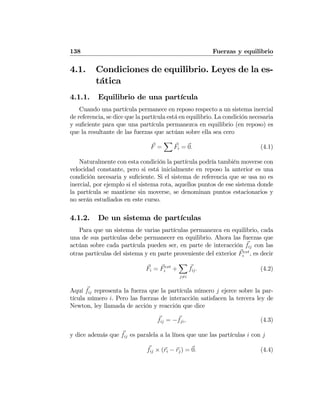 138 Fuerzas y equilibrio
4.1. Condiciones de equilibrio. Leyes de la es-
tática
4.1.1. Equilibrio de una partícula
Cuando una partícula permanece en reposo respecto a un sistema inercial
de referencia, se dice que la partícula está en equilibrio. La condición necesaria
y suﬁciente para que una partícula permanezca en equilibrio (en reposo) es
que la resultante de las fuerzas que actúan sobre ella sea cero
F =
X
Fi = 0. (4.1)
Naturalmente con esta condición la partícula podría también moverse con
velocidad constante, pero si está inicialmente en reposo la anterior es una
condición necesaria y suﬁciente. Si el sistema de referencia que se usa no es
inercial, por ejemplo si el sistema rota, aquellos puntos de ese sistema donde
la partícula se mantiene sin moverse, se denominan puntos estacionarios y
no serán estudiados en este curso.
4.1.2. De un sistema de partículas
Para que un sistema de varias partículas permanezca en equilibrio, cada
una de sus partículas debe permanecer en equilibrio. Ahora las fuerzas que
actúan sobre cada partícula pueden ser, en parte de interacción fij con las
otras partículas del sistema y en parte proveniente del exterior Fext
i , es decir
Fi = Fext
i +
X
j6=i
fij. (4.2)
Aquí fij representa la fuerza que la partícula número j ejerce sobre la par-
tícula número i. Pero las fuerzas de interacción satisfacen la tercera ley de
Newton, ley llamada de acción y reacción que dice
fij = −fji, (4.3)
y dice además que fij es paralela a la línea que une las partículas i con j
fij × (ri − rj) = 0. (4.4)
 