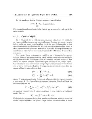 4.1 Condiciones de equilibrio. Leyes de la estática 139
De este modo un sistema de partículas está en equilibrio si
Fext
i +
X
j6=i
fij = 0, para todo i.
En otras palabras la resultante de las fuerzas que actúan sobre cada partícula
debe ser nula.
4.1.3. Cuerpo rígido
En el desarrollo de la estática consideraremos situaciones de equilibrio
de cuerpos rígidos, es decir que no se deforman. En rigor no existen cuerpos
indeformable, de manera que la aplicación de las leyes de la estática es una
aproximación que será buena si las deformaciones son despreciables frente a
otras dimensiones del problema. El tema de la estática de cuerpos deformable
es el tema de otros cursos, resistencia de materiales o Mecánica de los medios
continuos.
Si el cuerpo rígido permanece en equilibrio con el sistema de fuerzas ex-
teriores aplicado, entonces para que todas las partículas estén en equilibrio
es suﬁciente que tres de sus partículas no colineales estén en equilibrio. Las
demás no pueden moverse simplemente por tratarse de un cuerpo rígido.
Las condiciones bajo las cuales un cuerpo rígido permanece en equilibrio son
que la fuerza externa resultante y el torque externo resultante respecto a un
origen arbitrario sean nulos, es decir
Fext
=
X
Fext
i = 0, (4.5)
Γext
O =
X
ri × Fext
i = 0, (4.6)
siendo O un punto arbitrario. De acuerdo a la expresión del torque respecto
a otro punto A, (ri − rA son las posiciones de los puntos de aplicación de las
fuerzas respecto a A)
ΓA =
X
(ri − rA) × Fext
i = Γext
O − rA × Fext
, (4.7)
se constata entonces que el torque resultante es cero respecto a cualquier
punto. Esto es
Γext
O = 0, Fext
= 0 ⇒ ΓA = 0.
En la práctica, conviene elegir A de modo que el menor número de fuerzas
realice torque respecto a ese punto. En problemas bidimensionales, al estar
 