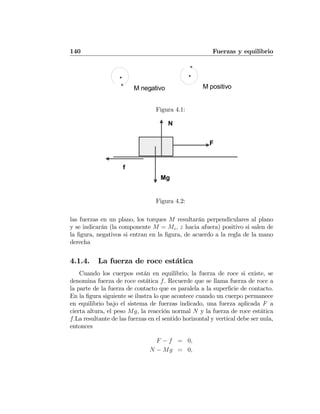 140 Fuerzas y equilibrio
M negativo M positivo
Figura 4.1:
F
f
Mg
N
Figura 4.2:
las fuerzas en un plano, los torques M resultarán perpendiculares al plano
y se indicarán (la componente M = Mz, z hacia afuera) positivo si salen de
la ﬁgura, negativos si entran en la ﬁgura, de acuerdo a la regla de la mano
derecha
4.1.4. La fuerza de roce estática
Cuando los cuerpos están en equilibrio, la fuerza de roce si existe, se
denomina fuerza de roce estática f. Recuerde que se llama fuerza de roce a
la parte de la fuerza de contacto que es paralela a la superﬁcie de contacto.
En la ﬁgura siguiente se ilustra lo que acontece cuando un cuerpo permanece
en equilibrio bajo el sistema de fuerzas indicado, una fuerza aplicada F a
cierta altura, el peso Mg, la reacción normal N y la fuerza de roce estática
f.La resultante de las fuerzas en el sentido horizontal y vertical debe ser nula,
entonces
F − f = 0,
N − Mg = 0,
 