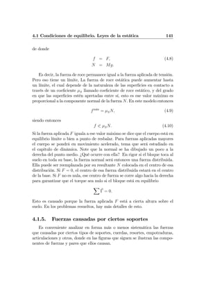 4.1 Condiciones de equilibrio. Leyes de la estática 141
de donde
f = F, (4.8)
N = Mg.
Es decir, la fuerza de roce permanece igual a la fuerza aplicada de tensión.
Pero eso tiene un límite, La fuerza de roce estática puede aumentar hasta
un límite, el cual depende de la naturaleza de las superﬁcies en contacto a
través de un coeﬁciente μS llamado coeﬁciente de roce estático, y del grado
en que las superﬁcies estén apretadas entre sí, esto es ese valor máximo es
proporcional a la componente normal de la fuerza N. En este modelo entonces
fm´ax
= μSN, (4.9)
siendo entonces
f 0 μSN. (4.10)
Si la fuerza aplicada F iguala a ese valor máximo se dice que el cuerpo está en
equilibrio límite o bien a punto de resbalar. Para fuerzas aplicadas mayores
el cuerpo se pondrá en movimiento acelerado, tema que será estudiado en
el capitulo de dinámica. Note que la normal se ha dibujado un poco a la
derecha del punto medio. ¿Qué ocurre con ella? En rigor si el bloque toca al
suelo en toda su base, la fuerza normal será entonces una fuerza distribuida.
Ella puede ser reemplazada por su resultante N colocada en el centro de esa
distribución. Si F = 0, el centro de esa fuerza distribuida estará en el centro
de la base. Si F no es nula, ese centro de fuerza se corre algo hacia la derecha
para garantizar que el torque sea nulo si el bloque está en equilibrio
X
Γ = 0.
Esto es causado porque la fuerza aplicada F está a cierta altura sobre el
suelo. En los problemas resueltos, hay más detalles de esto.
4.1.5. Fuerzas causadas por ciertos soportes
Es conveniente analizar en forma más o menos sistemática las fuerzas
que causadas por ciertos tipos de soportes, cuerdas, resortes, empotraduras,
articulaciones y otros, donde en las ﬁguras que siguen se ilustran las compo-
nentes de fuerzas y pares que ellos causan.
 