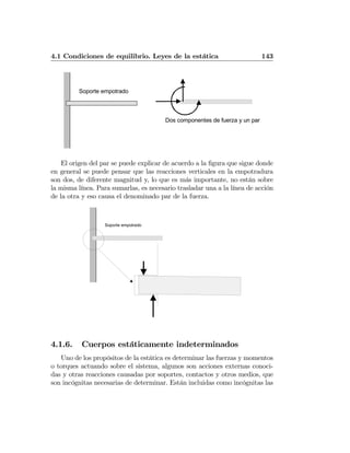 4.1 Condiciones de equilibrio. Leyes de la estática 143
Dos componentes de fuerza y un par
Soporte empotrado
El origen del par se puede explicar de acuerdo a la ﬁgura que sigue donde
en general se puede pensar que las reacciones verticales en la empotradura
son dos, de diferente magnitud y, lo que es más importante, no están sobre
la misma línea. Para sumarlas, es necesario trasladar una a la línea de acción
de la otra y eso causa el denominado par de la fuerza.
Soporte empotrado
4.1.6. Cuerpos estáticamente indeterminados
Uno de los propósitos de la estática es determinar las fuerzas y momentos
o torques actuando sobre el sistema, algunos son acciones externas conoci-
das y otras reacciones causadas por soportes, contactos y otros medios, que
son incógnitas necesarias de determinar. Están incluidas como incógnitas las
 