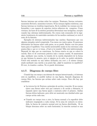 144 Fuerzas y equilibrio
fuerzas internas que actúan sobre los cuerpos. Tensiones, fuerzas cortantes,
momentos ﬂectores, momentos torsores. Si los cuerpos rígidos existieran, esas
fuerzas internas no tendrían importancia. En la realidad, los cuerpos son de-
formables y son capaces de soportar ciertos esfuerzos sin romperse. Como
veremos, las leyes de la estática permiten determinar esas incógnitas, excepto
cuando hay sistemas indeterminados. En cursos más avanzados de la inge-
niería (resistencia de materiales mecánica de los medios continuos) se verá el
resto de la historia.
Ejemplos de sistemas indeterminados hay muchos. Esperamos que con
algunos ejemplos usted comprenda. Una mesa con cuatro patas. Si queremos
determinar las fuerzas sobre cada patas, no se puede. Razón: con tres patas
basta para el equilibrio. Una cuerda inextensible atada en los extremos a dos
puntos ﬁjos y que se ve tensa. ¿Cual es la tensión? Ella está indeterminada.
Depende de algo que no conocemos. La forma exacta en que se colocó la
cuerda. Esto es de ocurrencia práctica más o menos común. Si amarramos
algo, mediante una cuerda, la tensión de la cuerda dependerá de la forma
en que hicimos la amarra, pero si alguien no lo sabe, no podrá calcularla.
Usted está sentado en una ladera inclinada con roce y al mismo tiempo
atado mediante una cuerda a un punto ﬁjo. ¿Qué lo mantiene en equilibrio?
El roce, la tensión o ambos. No se puede determinar.
4.1.7. Diagrama de cuerpo libre
Cuando hay un cuerpo o un sistema de cuerpos interactuando, y el sistema
está en equilibrio, es posible indicar en una ﬁgura, llamado diagrama de
cuerpo libre, las fuerzas que actúan sobre cada cuerpo. Para ello hay que
considerar
La tercera ley de Newton o principio de acción y reacción. Si un cuerpo
ejerce una fuerza sobre otro por contacto o de acción a distancia, el
segundo ejerce una fuerza igual y contraria sobre el primero. Ambas
fuerzas deben indicarse, pero debe ser mostrado con claridad sobre que
cuerpo actúa cada una.
Cuando un cuerpo toca a otro, la fuerza normal a la superﬁcie debe
indicarse empujando a cada cuerpo. Si la zona de contacto es exten-
dida, la fuerza de contacto normal será un fuerza distribuida. Si un
bloque descansa sobre un suelo horizontal, la reacción normal es una
 