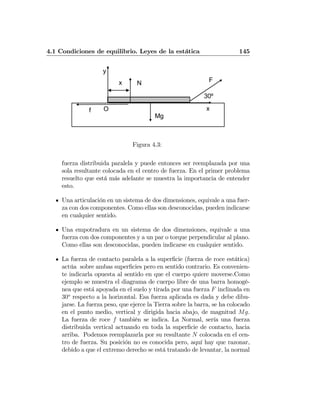 4.1 Condiciones de equilibrio. Leyes de la estática 145
F
30º
O x
y
N
Mg
f
x
Figura 4.3:
fuerza distribuida paralela y puede entonces ser reemplazada por una
sola resultante colocada en el centro de fuerza. En el primer problema
resuelto que está más adelante se muestra la importancia de entender
esto.
Una articulación en un sistema de dos dimensiones, equivale a una fuer-
za con dos componentes. Como ellas son desconocidas, pueden indicarse
en cualquier sentido.
Una empotradura en un sistema de dos dimensiones, equivale a una
fuerza con dos componentes y a un par o torque perpendicular al plano.
Como ellas son desconocidas, pueden indicarse en cualquier sentido.
La fuerza de contacto paralela a la superﬁcie (fuerza de roce estática)
actúa sobre ambas superﬁcies pero en sentido contrario. Es convenien-
te indicarla opuesta al sentido en que el cuerpo quiere moverse.Como
ejemplo se muestra el diagrama de cuerpo libre de una barra homogé-
nea que está apoyada en el suelo y tirada por una fuerza F inclinada en
30o
respecto a la horizontal. Esa fuerza aplicada es dada y debe dibu-
jarse. La fuerza peso, que ejerce la Tierra sobre la barra, se ha colocado
en el punto medio, vertical y dirigida hacia abajo, de magnitud Mg.
La fuerza de roce f también se indica. La Normal, sería una fuerza
distribuida vertical actuando en toda la superﬁcie de contacto, hacia
arriba. Podemos reemplazarla por su resultante N colocada en el cen-
tro de fuerza. Su posición no es conocida pero, aquí hay que razonar,
debido a que el extremo derecho se está tratando de levantar, la normal
 