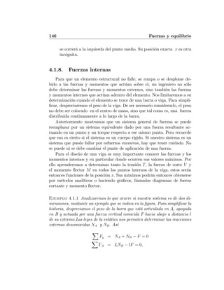 146 Fuerzas y equilibrio
se correrá a la izquierda del punto medio. Su posición exacta x es otra
incógnita.
4.1.8. Fuerzas internas
Para que un elemento estructural no falle, se rompa o se desplome de-
bido a las fuerzas y momentos que actúan sobre el, un ingeniero no sólo
debe determinar las fuerzas y momentos externos, sino también las fuerzas
y momentos internos que actúan adentro del elemento. Nos limitaremos a su
determinación cuando el elemento se trate de una barra o viga. Para simpli-
ﬁcar, despreciaremos el peso de la viga. De ser necesario considerarlo, el peso
no debe ser colocado en el centro de masa, sino que tal como es, una fuerza
distribuida continuamente a lo largo de la barra.
Anteriormente mostramos que un sistema general de fuerzas se puede
reemplazar por un sistema equivalente dado por una fuerza resultante ac-
tuando en un punto y un torque respecto a ese mismo punto. Pero recuerde
que eso es cierto si el sistema es un cuerpo rígido. Si nuestro sistema es un
sistema que puede fallar por esfuerzos excesivos, hay que tener cuidado. No
se puede ni se debe cambiar el punto de aplicación de una fuerza.
Para el diseño de una viga es muy importante conocer las fuerzas y los
momentos internos y en particular donde ocurren sus valores máximos. Por
ello aprenderemos a determinar tanto la tensión T, la fuerza de corte V y
el momento ﬂector M en todos los puntos internos de la viga, estos serán
entonces funciones de la posición x. Sus máximos podrán entonces obtenerse
por métodos analíticos o haciendo gráﬁcos, llamados diagramas de fuerza
cortante y momento ﬂector.
Ejemplo 4.1.1 Analizaremos lo que ocurre si nuestro sistema es de dos di-
mensiones, mediante un ejemplo que se indica en la ﬁgura. Para simpliﬁcar la
historia, despreciamos el peso de la barra que está articulada en A, apoyada
en B y actuada por una fuerza vertical conocida F hacia abajo a distancia l
de su extremo.Las leyes de la estática nos permiten determinar las reacciones
externas desconocidas NA y NB. Así
X
Fy = NA + NB − F = 0
X
ΓA = LNB − lF = 0,
 