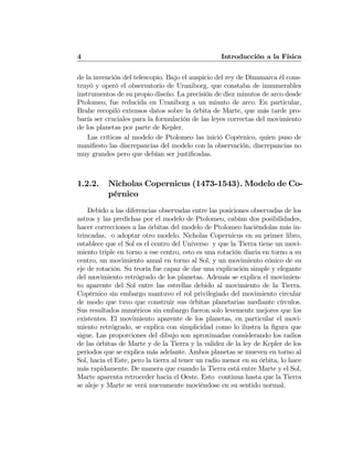 4 Introducción a la Física
de la invención del telescopio. Bajo el auspicio del rey de Dinamarca él cons-
truyó y operó el observatorio de Uraniborg, que constaba de innumerables
instrumentos de su propio diseño. La precisión de diez minutos de arco desde
Ptolomeo, fue reducida en Uraniborg a un minuto de arco. En particular,
Brahe recopiló extensos datos sobre la órbita de Marte, que más tarde pro-
baría ser cruciales para la formulación de las leyes correctas del movimiento
de los planetas por parte de Kepler.
Las críticas al modelo de Ptolomeo las inició Copérnico, quien puso de
maniﬁesto las discrepancias del modelo con la observación, discrepancias no
muy grandes pero que debían ser justiﬁcadas.
1.2.2. Nicholas Copernicus (1473-1543). Modelo de Co-
pérnico
Debido a las diferencias observadas entre las posiciones observadas de los
astros y las predichas por el modelo de Ptolomeo, cabían dos posibilidades,
hacer correcciones a las órbitas del modelo de Ptolomeo haciéndolas más in-
trincadas, o adoptar otro modelo. Nicholas Copernicus en su primer libro,
establece que el Sol es el centro del Universo y que la Tierra tiene un movi-
miento triple en torno a ese centro, esto es una rotación diaria en torno a su
centro, un movimiento anual en torno al Sol, y un movimiento cónico de su
eje de rotación. Su teoría fue capaz de dar una explicación simple y elegante
del movimiento retrógrado de los planetas. Además se explica el movimien-
to aparente del Sol entre las estrellas debido al movimiento de la Tierra.
Copérnico sin embargo mantuvo el rol privilegiado del movimiento circular
de modo que tuvo que construir sus órbitas planetarias mediante círculos.
Sus resultados numéricos sin embargo fueron solo levemente mejores que los
existentes. El movimiento aparente de los planetas, en particular el movi-
miento retrógrado, se explica con simplicidad como lo ilustra la ﬁgura que
sigue. Las proporciones del dibujo son aproximadas considerando los radios
de las órbitas de Marte y de la Tierra y la validez de la ley de Kepler de los
periodos que se explica más adelante. Ambos planetas se mueven en torno al
Sol, hacia el Este, pero la tierra al tener un radio menor en su órbita, lo hace
más rapidamente. De manera que cuando la Tierra está entre Marte y el Sol,
Marte aparenta retroceder hacia el Oeste. Esto continua hasta que la Tierra
se aleje y Marte se verá nuevamente moviéndose en su sentido normal.
 