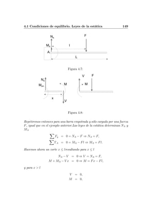 4.1 Condiciones de equilibrio. Leyes de la estática 149
A
FNA
L
lMA
Figura 4.7:
F
x
V
V
NA
M MMA
Figura 4.8:
Repetiremos entonces para una barra empotrada y sólo cargada por una fuerza
F, igual que en el ejemplo anterior.Las leyes de la estática determinan NA y
MA
X
Fy = 0 = NA − F ⇒ NA = F,
X
ΓA = 0 = MA − Fl ⇒ MA = Fl.
Hacemos ahora un corte x ≤ lresultando para x ≤ l
NA − V = 0 ⇒ V = NA = F,
M + MA − V x = 0 ⇒ M = Fx − Fl,
y para x > l
V = 0,
M = 0,
 
