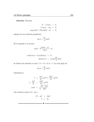 4.2 Otros ejemplos 151
Solución. Tenemos
N − T sin φ = 0,
T cos φ − mg = 0,
mga sin θ − T2a sin(θ − φ) = 0,
además de una relación geométrica
sin φ =
2a
b
sin θ.
De la segunda y la tercera
sin θ − 2
sin(θ − φ)
cos φ
= 0,
− sin θ cos φ + 2 cos θ sin φ = 0,
sin θ cos φ = 2 cos θ
2a
b
sin θ
de donde una solución es sin θ = 0 → θ = 0, θ = π. La otra sigue de
cos φ =
4a
b
cos θ,
eliminando φ
1 =
4a2
b2
sin2
θ +
16a2
b2
cos2
θ,
1 −
4a2
b2
=
12a2
b2
cos2
θ,
cos θ =
r
b2 − 4a2
12a2
,
esta solución existe si b > 2a y
b2
− 4a2
< 12a2
,
b < 4a.
N
 