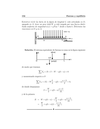 152 Fuerzas y equilibrio
Ejemplo 4.2.2 La barra de la ﬁgura de longitud L está articulada en O,
apoyada en A, tiene un peso total W y está cargada por una fuerza distri-
buida uniforme de magnitud w(x) = q N m−1
desde a hasta b. Determine las
reacciones en O y en A.
ω(x) = q
x
O
a b
A
Solución. El sistema equivalente de fuerzas es como en la ﬁgura siguiente
q(b-a)
x
O
L/2
R
S
W
L(a+b)/2
de modo que tenemos
X
Fy = R + S − W − q(b − a) = 0
y momentando respecto a O
X
ΓO = SL − W
L
2
− q(b − a)
a + b
2
= 0,
de donde despejamos
S =
W
2
+ q(b − a)
a + b
2L
,
y de la primera
R = W + q(b − a) − (
W
2
+ q(b − a)
a + b
2L
),
=
W
2
+ q(b − a)(1 −
a + b
2L
).
N
 