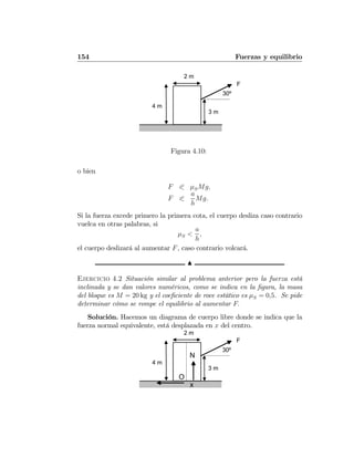 154 Fuerzas y equilibrio
F
4 m
2 m
3 m
30º
Figura 4.10:
o bien
F 0 μSMg,
F 0
a
h
Mg.
Si la fuerza excede primero la primera cota, el cuerpo desliza caso contrario
vuelca en otras palabras, si
μS <
a
h
,
el cuerpo deslizará al aumentar F, caso contrario volcará.
N
Ejercicio 4.2 Situación similar al problema anterior pero la fuerza está
inclinada y se dan valores numéricos, como se indica en la ﬁgura, la masa
del bloque es M = 20 kg y el coeﬁciente de roce estático es μS = 0,5. Se pide
determinar cómo se rompe el equilibrio al aumentar F.
Solución. Hacemos un diagrama de cuerpo libre donde se indica que la
fuerza normal equivalente, está desplazada en x del centro.
F
4 m
2 m
3 m
30º
O
x
N
 