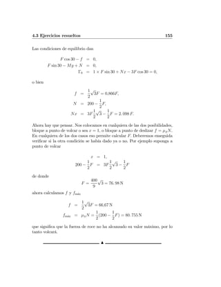 4.3 Ejercicios resueltos 155
Las condiciones de equilibrio dan
F cos 30 − f = 0,
F sin 30 − Mg + N = 0,
Γ0 = 1 × F sin 30 + Nx − 3F cos 30 = 0,
o bien
f =
1
2
√
3F = 0,866F,
N = 200 −
1
2
F,
Nx = 3F
1
2
√
3 −
1
2
F = 2. 098 F.
Ahora hay que pensar. Nos colocamos en cualquiera de las dos posibilidades,
bloque a punto de volcar o sea x = 1, o bloque a punto de deslizar f = μSN.
En cualquiera de los dos casos eso permite calcular F. Deberemos enseguida
veriﬁcar si la otra condición se había dado ya o no. Por ejemplo suponga a
punto de volcar
x = 1,
200 −
1
2
F = 3F
1
2
√
3 −
1
2
F
de donde
F =
400
9
√
3 = 76. 98 N
ahora calculamos f y fm´ax
f =
1
2
√
3F = 66,67 N
fm´ax = μSN =
1
2
(200 −
1
2
F) = 80. 755 N
que signiﬁca que la fuerza de roce no ha alcanzado su valor máximo, por lo
tanto volcará.
N
 
