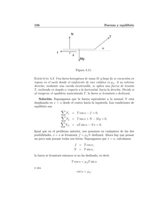156 Fuerzas y equilibrio
T
N
Mg
x
α
f
Figura 4.11:
Ejercicio 4.3 Una barra homogénea de masa M y largo 2a se encuentra en
reposo en el suelo donde el coeﬁciente de roce estático es μS. A su extremo
derecho, mediante una cuerda inextensible, se aplica una fuerza de tensión
T, inclinada en ángulo α respecto a la horizontal, hacia la derecha. Decida si
al romperse el equilibrio aumentando T, la barra se levantará o deslizará.
Solución. Supongamos que la fuerza equivalente a la normal N está
desplazada en x < a desde el centro hacia la izquierda. Las condiciones de
equilibrio son
X
Fx = T cos α − f = 0,
X
Fy = T sin α + N − Mg = 0,
X
ΓG = aT sin α − Nx = 0.
Igual que en el problema anterior, nos ponemos en cualquiera de las dos
posibilidades, x = a se levantará, f = μSN deslizará. Ahora hay que pensar
un poco más porque todas son letras. Supongamos que x = a, calculamos
f = T cos α,
N = T sin α,
la barra se levantará entonces si no ha deslizado, es decir
T cos α < μST sin α
o sea
cot α < μS.
 