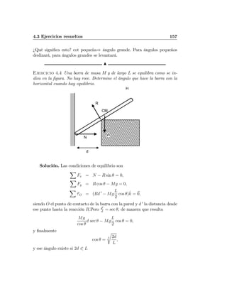 4.3 Ejercicios resueltos 157
¿Qué signiﬁca esto? cot pequeña⇒ ángulo grande. Para ángulos pequeños
deslizará, para ángulos grandes se levantará.
N
Ejercicio 4.4 Una barra de masa M y de largo L se equilibra como se in-
dica en la ﬁgura. No hay roce. Determine el ángulo que hace la barra con la
horizontal cuando hay equilibrio.
N
H
d
W
R
CM
Solución. Las condiciones de equilibrio son
X
Fx = N − R sin θ = 0,
X
Fy = R cos θ − Mg = 0,
X
τO = (Rd 0
− Mg
L
2
cos θ)ˆk = 0,
siendo O el punto de contacto de la barra con la pared y d 0
la distancia desde
ese punto hasta la reacción R.Pero d0
d
= sec θ, de manera que resulta
Mg
cos θ
d sec θ − Mg
L
2
cos θ = 0,
y ﬁnalmente
cos θ =
3
r
2d
L
,
y ese ángulo existe si 2d 0 L
 