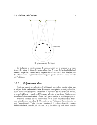 1.2 Modelos del Cosmos 5
Orbita tierra
Orbita de Marte
Orbita aparente de Marte
En la ﬁgura se explica como el planeta Marte se ve avanzar o a veces
retroceder sobre el fondo de las estrellas ﬁjas. A pesar de la simplicidad del
modelo, Copérnico encontró que las posiciones predichas con su modelo para
los astros no eran signiﬁcativamente mejores que las predichas por el modelo
de Ptolomeo.
1.2.3. Mejores modelos
Aquí nos encontramos frente a dos hipótesis que daban cuenta más o me-
nos igual de los hechos observados. Las creencias imperantes en aquellos días,
sobre todo ideas religiosas, favorecían la hipótesis de una tierra en reposo,
ocupando el lugar central en el Universo. Además la Mecánica Clásica no es-
taba lo suﬁcientemente desarrollada como para contestar muchas preguntas.
Entonces ocurrió que las mediciones por si solas no permitieron diluci-
dar entre los dos modelos, de Copérnico y de Ptolomeo. Tycho insistía en
una Tierra inmóvil. Tycho también cuestionó la doctrina Aristotélica de per-
fección celestial, cuando, en los años 1570, un cometa y una nueva estrella
 