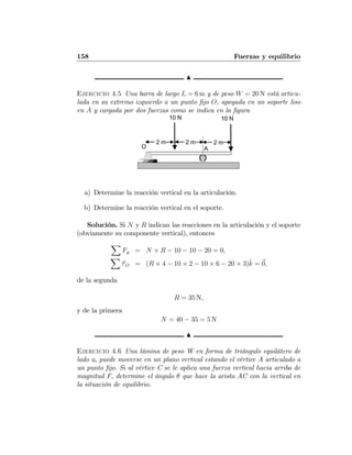 158 Fuerzas y equilibrio
N
Ejercicio 4.5 Una barra de largo L = 6 m y de peso W = 20 N está articu-
lada en su extremo izquierdo a un punto ﬁjo O, apoyada en un soporte liso
en A y cargada por dos fuerzas como se indica en la ﬁgura
2 m 2 m 2 m
10 N 10 N
O A
a) Determine la reacción vertical en la articulación.
b) Determine la reacción vertical en el soporte.
Solución. Si N y R indican las reacciones en la articulación y el soporte
(obviamente su componente vertical), entonces
X
Fy = N + R − 10 − 10 − 20 = 0,
X
τO = (R × 4 − 10 × 2 − 10 × 6 − 20 × 3)ˆk = 0,
de la segunda
R = 35 N,
y de la primera
N = 40 − 35 = 5 N
N
Ejercicio 4.6 Una lámina de peso W en forma de triángulo equilátero de
lado a, puede moverse en un plano vertical estando el vértice A articulado a
un punto ﬁjo. Si al vértice C se le aplica una fuerza vertical hacia arriba de
magnitud F, determine el ángulo θ que hace la arista AC con la vertical en
la situación de equilibrio.
 