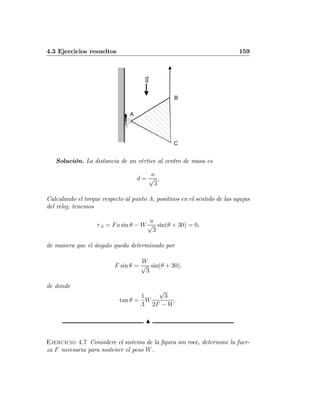 4.3 Ejercicios resueltos 159
A
B
C
g
Solución. La distancia de un vértice al centro de masa es
d =
a
√
3
,
Calculando el torque respecto al punto A, positivos en el sentido de las agujas
del reloj, tenemos
τA = Fa sin θ − W
a
√
3
sin(θ + 30) = 0,
de manera que el ángulo queda determinado por
F sin θ =
W
√
3
sin(θ + 30),
de donde
tan θ =
1
3
W
√
3
2F − W
.
N
Ejercicio 4.7 Considere el sistema de la ﬁgura sin roce, determine la fuer-
za F necesaria para sostener el peso W.
 
