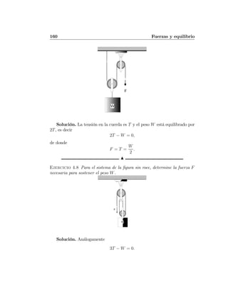 160 Fuerzas y equilibrio
Solución. La tensión en la cuerda es T y el peso W está equilibrado por
2T, es decir
2T − W = 0,
de donde
F = T =
W
2
.
N
Ejercicio 4.8 Para el sistema de la ﬁgura sin roce, determine la fuerza F
necesaria para sostener el peso W.
F
W
Solución. Análogamente
3T − W = 0.
 