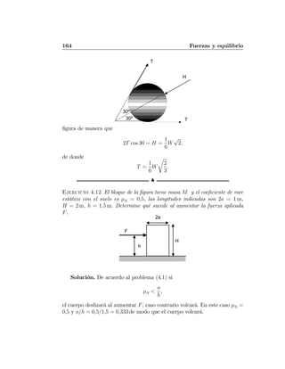 164 Fuerzas y equilibrio
30º
30º
T
T
H
ﬁgura de manera que
2T cos 30 = H =
1
6
W
√
2,
de donde
T =
1
6
W
r
2
3
.
N
Ejercicio 4.12 El bloque de la ﬁgura tiene masa M y el coeﬁciente de roce
estático con el suelo es μS = 0,5, las longitudes indicadas son 2a = 1 m,
H = 2 m, h = 1,5 m. Determine qué sucede al aumentar la fuerza aplicada
F.
F
h
H
2a
Solución. De acuerdo al problema (4.1) si
μS <
a
h
,
el cuerpo deslizará al aumentar F, caso contrario volcará. En este caso μS =
0,5 y a/h = 0,5/1,5 = 0,333 de modo que el cuerpo volcará.
 