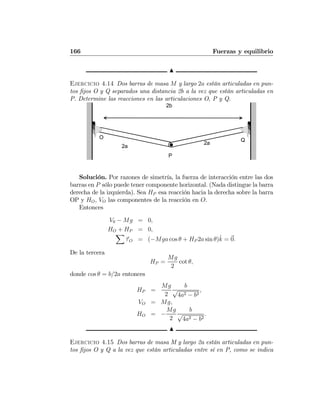 166 Fuerzas y equilibrio
N
Ejercicio 4.14 Dos barras de masa M y largo 2a están articuladas en pun-
tos ﬁjos O y Q separados una distancia 2b a la vez que están articuladas en
P. Determine las reacciones en las articulaciones O, P y Q.
Q
P
2b
O
2a
2a
Solución. Por razones de simetría, la fuerza de interacción entre las dos
barras en P sólo puede tener componente horizontal. (Nada distingue la barra
derecha de la izquierda). Sea HP esa reacción hacia la derecha sobre la barra
OP y HO, VO las componentes de la reacción en O.
Entonces
V0 − Mg = 0,
HO + HP = 0,
X
τO = (−Mga cos θ + HP 2a sin θ)ˆk = 0.
De la tercera
HP =
Mg
2
cot θ,
donde cos θ = b/2a entonces
HP =
Mg
2
b
√
4a2 − b2
,
VO = Mg,
HO = −
Mg
2
b
√
4a2 − b2
.
N
Ejercicio 4.15 Dos barras de masa M y largo 2a están articuladas en pun-
tos ﬁjos O y Q a la vez que están articuladas entre sí en P, como se indica
 