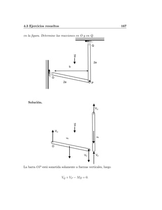 4.3 Ejercicios resueltos 167
en la ﬁgura. Determine las reacciones en O y en Q.
Q
P
g
b
O
2a
2a
Solución.
Q
g
O
VP VP
VO
VQ
Mg
Mg
La barra OP está sometida solamente a fuerzas verticales, luego
VQ + VP − Mg = 0.
 