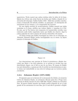 6 Introducción a la Física
aparecieron. Tycho mostró que ambos estaban sobre la esfera de la Luna.
Quizás las críticas más serias fueron las hechas por Galileo, después de su
invención del telescopio. Galileo Galilei (1564 - 1642) hizo notables contribu-
ciones al desarrollo del método cientíﬁco, en particular a la descripción del
movimiento de los cuerpos y a la comprensión del Universo.
En una rápida sucesión de acontecimientos, Galileo anunció que había
montañas en la Luna, satélites que rodean Júpiter, y manchas en el Sol.
Es más, que la Vía Láctea está compuesta de innumerables estrellas cuya
existencia nadie había sospechado hasta que Galileo las observó. Aquí la
crítica golpeaba las raíces mismas del sistema Aristotélico del mundo.
Al mismo tiempo que Galileo investigaba los cielos con su telescopio, en
Alemania Johannes Kepler estaba investigándolo con su mente. La ﬁgura
muestra el telescopio de Galileo.
Figura 1.3:
Las observaciones muy precisas de Tycho le permitieron a Kepler des-
cubrir que Marte y los otros planetas, no se movían en círculos sino que
describiendo elipses, con el Sol en uno de sus focos. El cosmos de Kepler
era anti-Aristotélico, y quizás por ello él escribió sus descubrimientos en pro-
sa latina casi indescifrable en una serie de trabajos que no tuvieron mucha
circulación.
1.2.4. Johannes Kepler (1571-1630)
El siguiente paso en la historia de la astronomía fue debido a la intuición
teórica de Johannes Kepler, un astrónomo Alemán quien fue a Praga como
asistente de Brahe durante los años 1599-1601. Kepler y Brahe no se llevaban
bien. Al parecer Brahe pensaba que Kepler podría eclipsarlo de ser el más
grande de los astrónomos de esos días, por lo cual sólo le permitió a Kepler
 