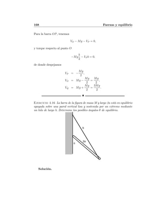 168 Fuerzas y equilibrio
Para la barra OP, tenemos
VO − Mg − VP = 0,
y torque respecto al punto O
−Mg
b
2
− VP b = 0,
de donde despejamos
VP = −
Mg
2
,
VO = Mg −
Mg
2
=
Mg
2
,
VQ = Mg +
Mg
2
=
3Mg
2
.
N
Ejercicio 4.16 La barra de la ﬁgura de masa M y largo 2a está en equilibrio
apoyada sobre una pared vertical lisa y sostenida por un extremo mediante
un hilo de largo b. Determine los posibles ángulos θ de equilibrio.
θ
2a
b
Solución.
 
