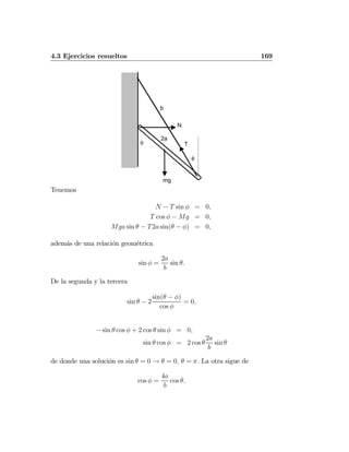 4.3 Ejercicios resueltos 169
θ
φ
N
mg
T
2a
b
Tenemos
N − T sin φ = 0,
T cos φ − Mg = 0,
Mga sin θ − T2a sin(θ − φ) = 0,
además de una relación geométrica
sin φ =
2a
b
sin θ.
De la segunda y la tercera
sin θ − 2
sin(θ − φ)
cos φ
= 0,
− sin θ cos φ + 2 cos θ sin φ = 0,
sin θ cos φ = 2 cos θ
2a
b
sin θ
de donde una solución es sin θ = 0 → θ = 0, θ = π. La otra sigue de
cos φ =
4a
b
cos θ,
 