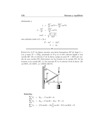 170 Fuerzas y equilibrio
eliminando φ
1 =
4a2
b2
sin2
θ +
16a2
b2
cos2
θ,
1 −
4a2
b2
=
12a2
b2
cos2
θ,
cos θ =
r
b2 − 4a2
12a2
,
esta solución existe si b > 2a y
b2
− 4a2
< 12a2
,
b < 4a.
N
Ejercicio 4.17 La ﬁgura muestra una barra homogénea OC de largo L =
1 m y masa M = 12 kg, pivoteada en O y en el otro extremo ligada a una
cuerda BC. En el extremo C de la barra cuelga un peso W = 60 N por me-
dio de una cuerda CD. Determinar (a) La tensión en la cuerda CD. (b) La
tensión en la cuerda BC. (c) La reacción R en el extremo O de la barra. (R:
(a) 60 N, (b) 120 N, (c) (103,9; 120) N)
W
B
O
C
D
60º
60º
X
Y
g
Solución.
X
Fx = ROx − T cos 30 = 0,
X
Fy = ROy + T sin 30 − Mg − W = 0,
X
τO = (TL sin 60 − Mg
L
2
cos 30 − WL cos 30)ˆk = 0.
 