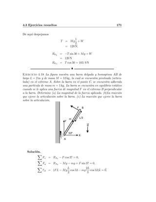 4.3 Ejercicios resueltos 171
De aquí despejamos
T = Mg
1
2
+ W
= 120 N,
ROy = −T sin 30 + Mg + W
= 120 N
ROx = T cos 30 = 103. 9 N
N
Ejercicio 4.18 La ﬁgura nuestra una barra delgada y homogénea AB de
largo L = 2 m y de masa M = 12 kg, la cual se encuentra pivoteada (articu-
lada) en el extremo A. Sobre la barra en el punto C, se encuentra adherida
una partícula de masa m = 1 kg. La barra se encuentra en equilibrio estático
cuando se le aplica una fuerza de magnitud F en el extremo B perpendicular
a la barra. Determine (a) La magnitud de la fuerza aplicada. (b)La reacción
que ejerce la articulación sobre la barra. (c) La reacción que ejerce la barra
sobre la articulación.
L/3
A
53º
X
Y
F
m
B
g
Solución.
X
Fx = RAx − F cos 37 = 0,
X
Fy = RAY
− Mg − mg + F sin 37 = 0,
X
τA = (FL − Mg
L
2
cos 53 − mg
2L
3
cos 53)ˆk = 0.
 