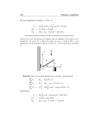 172 Fuerzas y equilibrio
De aquí despejamos (usando g = 10 m s−2
)
F = Mg
1
2
cos 53 + mg
2
3
cos 53 = 40. 12 N,
RAx = F cos 37 = 32. 04 N,
RAy = Mg + mg − F sin 37 = 105. 85 N.
N
Ejercicio 4.19 El sistema de la ﬁgura está en equilibrio. Si la barra es de
longitud L, de masa M = 8 kg y la masa m es m = 10 kg y AB = L/3
determine (a) La tensión T. (b) La tensión T1. (c) La reacción en el pivote
A.
m
B
A
T1
37º
X
Y
g
Solución. Sea T la tensión del hilo que la sostiene. Tenemos que
X
Fx = RAx − T sin 37 = 0,
X
Fy = RAY
− Mg − mg + T cos 37 = 0,
X
τA = (T
L
3
− Mg
L
2
cos 37 − mgL cos 37)ˆk = 0.
Despejando
T = Mg
3
2
cos 37 + 3mg cos 37 = 335. 43 N,
RAx = T sin 37 = 201. 86 N,
RAy = Mg + mg − T cos 37 = −87. 88 N.
 