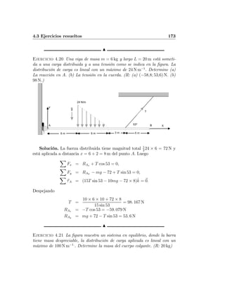 4.3 Ejercicios resueltos 173
N
Ejercicio 4.20 Una viga de masa m = 6 kg y largo L = 20 m está someti-
da a una carga distribuida y a una tensión como se indica en la ﬁgura. La
distribución de carga es lineal con un máximo de 24 N m−1
. Determine (a)
La reacción en A. (b) La tensión en la cuerda. (R: (a) (−58,8; 53,6) N. (b)
98 N.)
6 m
53º
g
X
Y
24 N/m
6 m 3 m 5 m
A B
T
Solución. La fuerza distribuida tiene magnitud total 1
2
24 × 6 = 72 N y
está aplicada a distancia x = 6 + 2 = 8 m del punto A. Luego
X
Fx = RAx + T cos 53 = 0,
X
Fy = RAY
− mg − 72 + T sin 53 = 0,
X
τA = (15T sin 53 − 10mg − 72 × 8)ˆk = 0.
Despejando
T =
10 × 6 × 10 + 72 × 8
15 sin 53
= 98. 167 N
RAx = −T cos 53 = −59. 079 N
RAy = mg + 72 − T sin 53 = 53. 6 N
N
Ejercicio 4.21 La ﬁgura muestra un sistema en equilibrio, donde la barra
tiene masa despreciable, la distribución de carga aplicada es lineal con un
máximo de 100 N m−1.
. Determine la masa del cuerpo colgante. (R: 20 kg)
 