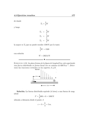 4.3 Ejercicios resueltos 177
de donde
T1 =
2
7
W
y luego
T2 =
4
7
W
T3 =
1
7
W
T4 =
2
7
W
la mayor es T2 que no puede exceder 1500 N por lo tanto
4
7
W = 1500
con solución
W = 2625,0 N
N
Ejercicio 4.24 La placa liviana de la ﬁgura de longitud 9 m está soportando
una fuerza distribuida en forma lineal con un máximo de 600 N m−1
. Deter-
mine las reacciones verticales en los soportes A y B.
600 N/m
6 m
3 m
A B
Solución. La fuerza distribuida equivale (el área) a una fuerza de mag-
nitud
F =
1
2
600 × 6 = 1800 N
ubicada a distancia desde el punto A
x = 3 +
6
3
= 5 m.
 