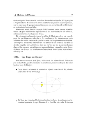 1.2 Modelos del Cosmos 7
examinar parte de su enorme caudal de datos observacionales. El le propuso
a Kepler la tarea de entender la órbita de Marte que parecía muy complicada,
con la esperanza de que gastara su tiempo en eso, permitiéndole a él trabajar
en su teoría del sistema Solar.
Como una ironía, fueron los datos de la órbita de Marte los que le permi-
tieron a Kepler formular las leyes correctas del movimiento de los planetas,
sobrepasando lejos los logros de Brahe.
En retrospectiva la razón de que la órbita de Marte pareciera tan compli-
cada fue que Copérnico colocaba el Sol en el centro del sistema solar, pues
había errado en su creencia de que las órbitas de los planetas eran círculos.
Kepler pudo ﬁnalmente concluir que las órbitas de los planetas no eran los
círculos exigidos por Aristóteles, sino que curvas que los geómetras llaman
elipses. Sin embargo las órbitas son apenas elípticas, y para los datos dispo-
nibles en ese tiempo, era precisamente la órbita de Marte quien mostraba ser
más elíptica.
1.2.5. Las leyes de Kepler
Los descubrimientos de Kepler, basados en las observaciones realizadas
por Ticho Brahe, pueden resumirse en tres hechos, conocidos hoy en día como
las tres leyes de Kepler:
Cada planeta se mueve en una órbita elíptica en torno del Sol, el cual
ocupa uno de sus focos (F1).
Sol
Planeta
F1
F2
La línea que conecta el Sol con cada planeta, barre áreas iguales en in-
tervalos iguales de tiempo. Esto es A1 = A2 si los intervalos de tiempo
 