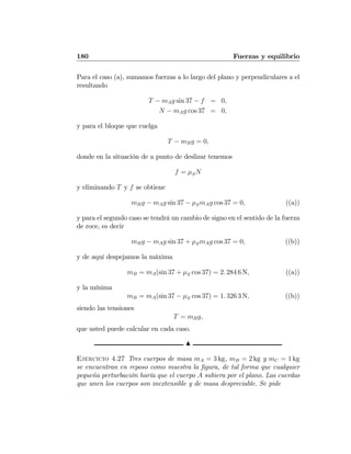 180 Fuerzas y equilibrio
Para el caso (a), sumamos fuerzas a lo largo del plano y perpendiculares a el
resultando
T − mAg sin 37 − f = 0,
N − mAg cos 37 = 0,
y para el bloque que cuelga
T − mBg = 0,
donde en la situación de a punto de deslizar tenemos
f = μSN
y eliminando T y f se obtiene
mBg − mAg sin 37 − μSmAg cos 37 = 0, ((a))
y para el segundo caso se tendrá un cambio de signo en el sentido de la fuerza
de roce, es decir
mBg − mAg sin 37 + μSmAg cos 37 = 0, ((b))
y de aquí despejamos la máxima
mB = mA(sin 37 + μS cos 37) = 2. 284 6 N, ((a))
y la mínima
mB = mA(sin 37 − μS cos 37) = 1. 326 3 N, ((b))
siendo las tensiones
T = mBg,
que usted puede calcular en cada caso.
N
Ejercicio 4.27 Tres cuerpos de masa mA = 3 kg, mB = 2 kg y mC = 1 kg
se encuentran en reposo como muestra la ﬁgura, de tal forma que cualquier
pequeña perturbación haría que el cuerpo A subiera por el plano. Las cuerdas
que unen los cuerpos son inextensible y de masa despreciable. Se pide
 