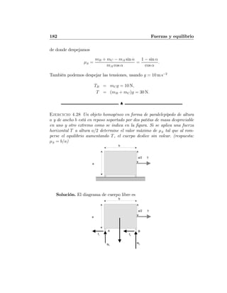 182 Fuerzas y equilibrio
de donde despejamos
μS =
mB + mC − mA sin α
mA cos α
=
1 − sin α
cos α
.
También podemos despejar las tensiones, usando g = 10 m s−2
TB = mCg = 10 N,
T = (mB + mC)g = 30 N.
N
Ejercicio 4.28 Un objeto homogéneo en forma de paralelepípedo de altura
a y de ancho b está en reposo soportado por dos patitas de masa despreciable
en uno y otro extremo como se indica en la ﬁgura. Si se aplica una fuerza
horizontal T a altura a/2 determine el valor máximo de μS tal que al rom-
perse el equilibrio aumentando T, el cuerpo deslice sin volcar. (respuesta:
μS = b/a)
a
b
Ta/2
Solución. El diagrama de cuerpo libre es
a
b
Ta/2
N1
N2
f1 f2
A B
 