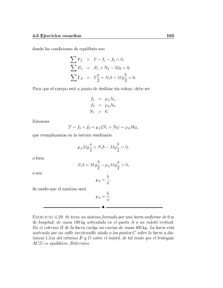 4.3 Ejercicios resueltos 183
donde las condiciones de equilibrio son
X
FX = T − f1 − f2 = 0,
X
FY = N1 + N2 − Mg = 0,
X
ΓB = T
a
2
+ N1b − Mg
b
2
= 0.
Para que el cuerpo esté a punto de deslizar sin volcar, debe ser
f1 = μSN1,
f2 = μSN2,
N1 > 0.
Entonces
T = f1 + f2 = μS(N1 + N2) = μSMg,
que reemplazamos en la tercera resultando
μSMg
a
2
+ N1b − Mg
b
2
= 0,
o bien
N1b = Mg
b
2
− μSMg
a
2
> 0,
o sea
μS <
b
a
,
de modo que el máximo será
μS =
b
a
.
N
Ejercicio 4.29 Se tiene un sistema formado por una barra uniforme de 6 m
de longitud, de masa 100 kg articulada en el punto A a un mástil vertical.
En el extremo B de la barra cuelga un cuerpo de masa 400 kg. La barra está
sostenida por un cable inextensible atado a los puntos C sobre la barra a dis-
tancia 1,5 m del extremo B y D sobre el mástil, de tal modo que el triángulo
ACD es equilátero. Determine
 