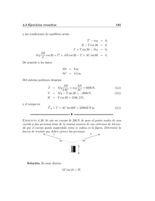 4.3 Ejercicios resueltos 185
y las condiciones de equilibrio serán
T0
− mg = 0,
H − T cos 30 = 0,
V + T sin 30 − Mg = 0,
Mg
AB
2
cos 30 + T0
× AB cos 30 − T × AC sin 60 = 0.
De acuerdo a los datos
AB = 6 m
AC = 4,5 m.
Del sistema podemos despejar
T = Mg
AB
2AC
+ mg
AB
AC
= 6000 N, ((a))
V = Mg − T sin 30 = −2000 N, ((b))
H = T cos 30 = 5196. 2 N,
y el torque es
ΓA = T × AC sin 60ˆk = 22863ˆk N m. ((c))
N
Ejercicio 4.30 Se ata un cuerpo de 200 N de peso al punto medio de una
cuerda y dos personas tiran de la misma manera de sus extremos de tal mo-
do que el cuerpo queda suspendido como se indica en la ﬁgura. Determine la
fuerza de tensión que deben ejercer las personas.
g
10º10º
FF
Solución. Es muy directo
2F sin 10 = W,
 
