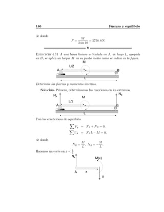 186 Fuerzas y equilibrio
de donde
F =
W
2 sin 10
= 5758. 8 N
N
Ejercicio 4.31 A una barra liviana articulada en A, de largo L, apoyada
en B, se aplica un torque M en su punto medio como se indica en la ﬁgura.
A B
M
L
L/2
Determine las fuerzas y momentos internos.
Solución. Primero, determinamos las reacciones en los extremos
A B
M
L
L/2
NA
NB
Con las condiciones de equilibrio
X
Fy = NA + NB = 0,
X
ΓA = NBL − M = 0,
de donde
NB =
M
L
, NA = −
M
L
.
Hacemos un corte en x < L
2
A
NA
x
M(x)
V
 