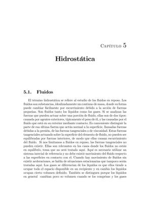 Capítulo 5
Hidrostática
5.1. Fluidos
El término hidrostática se reﬁere al estudio de los ﬂuidos en reposo. Los
ﬂuidos son substancias, idealizadamente un continuo de masa, donde su forma
puede cambiar fácilmente por escurrimiento debido a la acción de fuerzas
pequeñas. Son ﬂuidos tanto los líquidos como los gases. Si se analizan las
fuerzas que pueden actuar sobre una porción de ﬂuido, ellas son de dos tipos:
causada por agentes exteriores, típicamente el peso de él, y las causadas por el
ﬂuido que está en su exterior mediante contacto. Es conveniente distinguir la
parte de esa última fuerza que actúa normal a la superﬁcie, llamadas fuerzas
debidas a la presión, de las fuerzas tangenciales o de viscosidad. Estas fuerzas
tangenciales actuando sobre la superﬁcie del elemento de ﬂuido, no pueden ser
equilibradas por fuerzas interiores, de modo que ellas causan escurrimiento
del ﬂuido. Si nos limitamos a ﬂuidos en reposo, las fuerzas tangenciales no
pueden existir. Ellas son relevantes en los casos donde los ﬂuidos no están
en equilibrio, tema que no será tratado aquí. Aquí es necesario utilizar un
sistema inercial de referencia y no debe existir movimiento del ﬂuido respecto
a las superﬁcies en contacto con el. Cuando hay movimiento de ﬂuidos sin
existir aceleraciones, se habla de situaciones estacionarias que tampoco serán
tratadas aquí. Los gases se diferencian de los líquidos es que ellos tiende a
ocupar todo el espacio disponible en un recipiente y en cambio los líquidos
ocupan cierto volumen deﬁnido. También se distinguen porque los líquidos
en general cambian poco so volumen cuando se los comprime y los gases
 