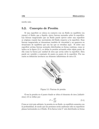 192 Hidrostática
mucho más.
5.2. Concepto de Presión
Si una superﬁcie se coloca en contacto con un ﬂuido en equilibrio (en
reposo) el ﬂuido, gas o líquido, ejerce fuerzas normales sobre la superﬁcie.
Las fuerzas tangenciales que un ﬂuido puede ejercer sobre una superﬁcie
se originan cuando hay movimiento del ﬂuido respecto a la superﬁcie. Esas
fuerzas tangenciales se denominan también de viscosidad y no aparecen en
situaciones de equilibrio que son las que se estudian aquí. Si sobre una
superﬁcie actúan fuerzas normales distribuidas en forma continua, como se
indica en la ﬁgura (5.1), se deﬁne la presión actuando sobre algún punto de
ella como la fuerza por unidad de área que actúa sobre la superﬁcie. Esta
puede ser variable o constante de punto en punto de la superﬁcie. Por esa
razón su deﬁnición involucra un elemento inﬁnitésimo de área dA.
dF
d A
Figura 5.1: Fuerzas de presión
O sea la presión en el punto donde se ubica el elemento de área (inﬁnité-
simo) dA se deﬁne por
P =
dF
dA
. (5.1)
Como se verá más adelante, la presión en un ﬂuido en equilibrio aumenta con
la profundidad, de modo que las presiones serán uniformes sólo en superﬁcies
planas horizontales en el ﬂuido. Si la fuerza total F está distribuida en forma
 
