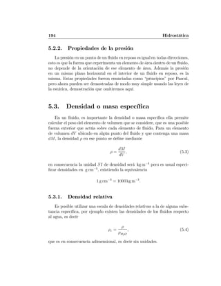 194 Hidrostática
5.2.2. Propiedades de la presión
La presión en un punto de un ﬂuido en reposo es igual en todas direcciones,
esto es que la fuerza que experimenta un elemento de área dentro de un ﬂuido,
no depende de la orientación de ese elemento de área. Además la presión
en un mismo plano horizontal en el interior de un ﬂuido en reposo, es la
misma. Estas propiedades fueron enunciadas como “principios” por Pascal,
pero ahora pueden ser demostradas de modo muy simple usando las leyes de
la estática, demostración que omitiremos aquí.
5.3. Densidad o masa especíﬁca
En un ﬂuido, es importante la densidad o masa especíﬁca ella permite
calcular el peso del elemento de volumen que se considere, que es una posible
fuerza exterior que actúa sobre cada elemento de ﬂuido. Para un elemento
de volumen dV ubicado en algún punto del ﬂuido y que contenga una masa
dM, la densidad ρ en ese punto se deﬁne mediante
ρ =
dM
dV
, (5.3)
en consecuencia la unidad SI de densidad será kg m−3
pero es usual especi-
ﬁcar densidades en g cm−3
, existiendo la equivalencia
1 g cm−3
= 1000 kg m−3
.
5.3.1. Densidad relativa
Es posible utilizar una escala de densidades relativas a la de alguna subs-
tancia especíﬁca, por ejemplo existen las densidades de los ﬂuidos respecto
al agua, es decir
ρr =
ρ
ρH2O
, (5.4)
que es en consecuencia adimensional, es decir sin unidades.
 