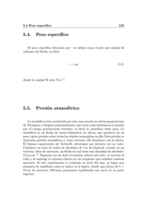 5.4 Peso especíﬁco 195
5.4. Peso especíﬁco
El peso especíﬁco denotado por γ se deﬁne como el peso por unidad de
volumen del ﬂuido, es decir
γ = ρg, (5.5)
donde la unidad SI será N m−3
.
5.5. Presión atmosférica
La atmósfera está constituida por aire, una mezcla en ciertas proporciones
de Nitrógeno y Oxígeno principalmente, que como toda substancia es atraída
por el campo gravitacional terrestre, es decir la atmósfera tiene peso. La
atmósfera es un ﬂuido de varios kilómetros de altura, que producto de su
peso, ejerce presión sobre todos los objetos sumergidos en ella. Esta presión se
denomina presión atmosférica y como veremos, ella disminuye con la altura.
El famoso experimento de Torricelli, determinó por primera vez su valor.
Considere un tubo de vidrio de alrededor de 1 m de longitud, cerrado en un
extremo, lleno de mercurio, un ﬂuido el cual tiene una densidad de alrededor
13,6 g cm−3
. Tapando con un dedo el extremo abierto del tubo se invierte el
tubo y se sumerge el extremo abierto en un recipiente que también contiene
mercurio. Si este experimento es realizado al nivel del mar, se logra una
situación de equilibrio como se indica en la ﬁgura, donde una altura de h =
76 cm de mercurio (760 mm) permanece equilibrada con vacío en su parte
superior.
 