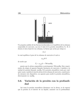 196 Hidrostática
h pa
vacío
Un pequeño análisis de las fuerzas involucradas en el equilibrio de la columna
suspendida de mercurio, nos da el valor de la presión atmosférica Pa. Si A
denota el área basal de esa columna, la fuerza que actúa por abajo es
PaA
la cual equilibra el peso de la columna de mercurio el cual es
ρHg
ghA
de modo que
Pa = ρHg
gh = 760 mmHg,
puesto que la altura suspendida es precisamente 760 mmHg. Este experi-
mento da origen al aparato llamado barómetro de mercurio y también a la
unidad de presión llamada mmHg. Si la presión atmosférica varía por cual-
quier razón, también lo hará la altura de la columna de mercurio, constituyen-
do entonces este dispositivo, un aparato para medir la presión atmosférica,
directamente en mmHg.
5.6. Variación de la presión con la profundi-
dad
Así como la presión atmosférica disminuye con la altura, es de esperar
que la presión en el interior de un líquido, aumente con la profundidad.
 