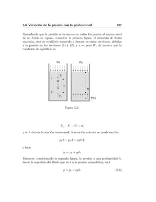 5.6 Variación de la presión con la profundidad 197
Recordando que la presión es la misma en todos los puntos al mismo nivel
de un ﬂuido en reposo, considere la primera ﬁgura, el elemento de ﬂuido
marcado, está en equilibrio sometido a fuerzas externas verticales, debidas
a la presión en las secciones (1) y (2), y a su peso W, de manera que la
condición de equilibrio es
Pa
F1
F2
h
W
1
2
h
Pa
P(h)
Figura 5.3:
F2 − F1 − W = 0,
y si A denota la sección transversal, la ecuación anterior se puede escribir
p2A − p1A = ρghA,
o bien
p2 = p1 + ρgh.
Entonces, considerando la segunda ﬁgura, la presión a una profundidad h,
desde la superﬁcie del ﬂuido que está a la presión atmosférica, será
p = pa + ρgh. (5.6)
 