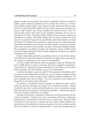 1.2 Modelos del Cosmos 9
elipses—sin algo que la empuje? Las mejores respuestas vinieron de parte de
Galileo, quién analizó los problemas de la rotación de la Tierra y su revolu-
ción mediante análisis lógico. Los cuerpos no salen volando la Tierra porque
la tierra no gira demasiado rápido, así los cuerpos, tienen una tendencia pe-
queña a salir volando. Los cuerpos dejados caer desde las torres, caen a la
base de ellas porque ellos (antes de ser soltados) comparten con la torre la
rotación de la Tierra. Asimismo Galileo dedujo lo que acontece cuando otro
movimiento se agrega. Así Galileo dedujo que una pelota dejada caer de la
cima de un mástil de una nave en movimiento caería directamente a la base
del mástil. Si la pelota fuera permitida a seguir sin roce en vuelo horizontal,
continuaría moviéndose para siempre. De hecho Galileo concluyó que los pla-
netas, una vez puestos en movimiento circular, continuarían así para siempre.
Por consiguiente, las órbitas circulares de Copérnico existen. Galileo nunca
aceptó las elipses de Kepler; hacerlo habría signiﬁcado abandonar su solución
al problema de Copérnico.
Kepler comprendió que había un problema real con el movimiento plane-
tario. Él buscó resolverlo mediante la existencia de alguna fuerza que parecía
ser cósmica en naturaleza, en su creencia el magnetismo.
La Tierra había sido descrita como un gigantesco imán por William Gil-
bert en 1600. Kepler se aferró a ese hecho. Una fuerza magnética, dijo Kepler,
emanó del Sol y empujó los planetas alrededor en sus órbitas, pero él nunca
pudo cuantiﬁcar esta idea bastante vaga y poco satisfactoria.
A ﬁnales del primer cuarto del siglo 17 el pensamiento Aristotélico sobre
el cosmos estaba rápidamente teniendo ﬁn, pero no aparecía ningún sistema
satisfactorio para ocupar su lugar. Como resultado existía escepticismo: “La
nueva ﬁlosofía pone todo en duda”. Era esta situación la que favoreció el
desarrollo de las ideas de René Descartes.
La materia y movimiento fueron tomados por Descartes para explicar
todos los procesos naturales por medio de los modelos mecánicos, aunque
él advirtió que tales modelos probablemente no eran la naturaleza misma.
Ellos proporcionan meramente “las historias probables”, cuestión qué parecía
mejor que ninguna explicación en absoluto.
Armado con materia y movimiento, Descartes atacó los problemas del sis-
tema de Copérnico. Cuerpos una vez en movimiento, Descartes argumentó,
permanecen en movimiento en una línea recta a menos que y hasta que ellos
se desvíen de esta línea por el impacto de otro cuerpo. Todo cambio de un
movimiento es el resultado de cosas que impactan. La pelota soltada desde lo
alto de un mástil, cae al pie del mástil porque, a menos que sea golpeado por
 