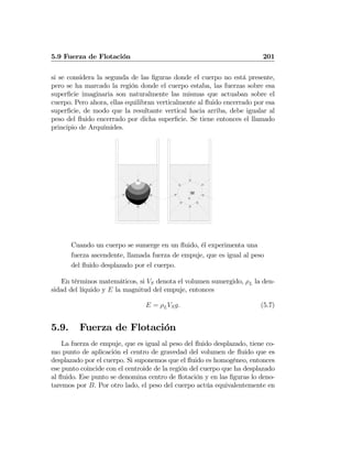 5.9 Fuerza de Flotación 201
si se considera la segunda de las ﬁguras donde el cuerpo no está presente,
pero se ha marcado la región donde el cuerpo estaba, las fuerzas sobre esa
superﬁcie imaginaria son naturalmente las mismas que actuaban sobre el
cuerpo. Pero ahora, ellas equilibran verticalmente al ﬂuido encerrado por esa
superﬁcie, de modo que la resultante vertical hacia arriba, debe igualar al
peso del ﬂuido encerrado por dicha superﬁcie. Se tiene entonces el llamado
principio de Arquímides.
W
Cuando un cuerpo se sumerge en un ﬂuido, él experimenta una
fuerza ascendente, llamada fuerza de empuje, que es igual al peso
del ﬂuido desplazado por el cuerpo.
En términos matemáticos, si VS denota el volumen sumergido, ρL la den-
sidad del líquido y E la magnitud del empuje, entonces
E = ρLVSg. (5.7)
5.9. Fuerza de Flotación
La fuerza de empuje, que es igual al peso del ﬂuido desplazado, tiene co-
mo punto de aplicación el centro de gravedad del volumen de ﬂuido que es
desplazado por el cuerpo. Si suponemos que el ﬂuido es homogéneo, entonces
ese punto coincide con el centroide de la región del cuerpo que ha desplazado
al ﬂuido. Ese punto se denomina centro de ﬂotación y en las ﬁguras lo deno-
taremos por B. Por otro lado, el peso del cuerpo actúa equivalentemente en
 