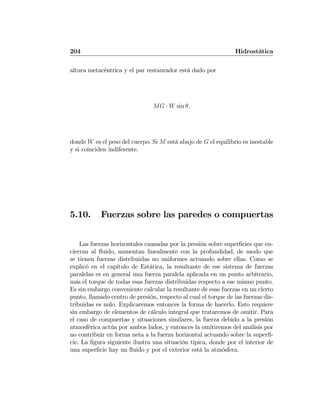 204 Hidrostática
altura metacéntrica y el par restaurador está dado por
MG · W sin θ,
donde W es el peso del cuerpo. Si M está abajo de G el equilibrio es inestable
y si coinciden indiferente.
5.10. Fuerzas sobre las paredes o compuertas
Las fuerzas horizontales causadas por la presión sobre superﬁcies que en-
cierran al ﬂuido, aumentan linealmente con la profundidad, de modo que
se tienen fuerzas distribuidas no uniformes actuando sobre ellas. Como se
explicó en el capítulo de Estática, la resultante de ese sistema de fuerzas
paralelas es en general una fuerza paralela aplicada en un punto arbitrario,
más el torque de todas esas fuerzas distribuidas respecto a ese mismo punto.
Es sin embargo conveniente calcular la resultante de esas fuerzas en un cierto
punto, llamado centro de presión, respecto al cual el torque de las fuerzas dis-
tribuidas es nulo. Explicaremos entonces la forma de hacerlo. Esto requiere
sin embargo de elementos de cálculo integral que trataremos de omitir. Para
el caso de compuertas y situaciones similares, la fuerza debido a la presión
atmosférica actúa por ambos lados, y entonces la omitiremos del análisis por
no contribuir en forma neta a la fuerza horizontal actuando sobre la superﬁ-
cie. La ﬁgura siguiente ilustra una situación típica, donde por el interior de
una superﬁcie hay un ﬂuido y por el exterior está la atmósfera.
 