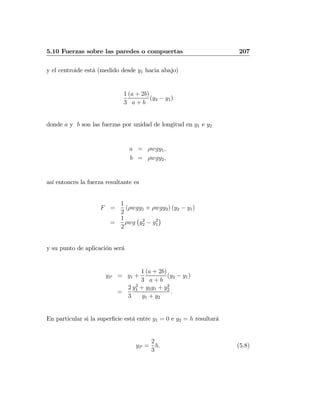 5.10 Fuerzas sobre las paredes o compuertas 207
y el centroide está (medido desde y1 hacia abajo)
1
3
(a + 2b)
a + b
(y2 − y1)
donde a y b son las fuerzas por unidad de longitud en y1 e y2
a = ρwgy1,
b = ρwgy2,
así entonces la fuerza resultante es
F =
1
2
(ρwgy1 + ρwgy2) (y2 − y1)
=
1
2
ρwg
¡
y2
2 − y2
1
¢
y su punto de aplicación será
yP = y1 +
1
3
(a + 2b)
a + b
(y2 − y1)
=
2
3
y2
1 + y2y1 + y2
2
y1 + y2
.
En particular si la superﬁcie está entre y1 = 0 e y2 = h resultará
yP =
2
3
h. (5.8)
 